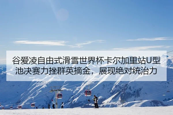谷爱凌自由式滑雪世界杯卡尔加里站U型池决赛力挫群英摘金，展现绝对统治力
