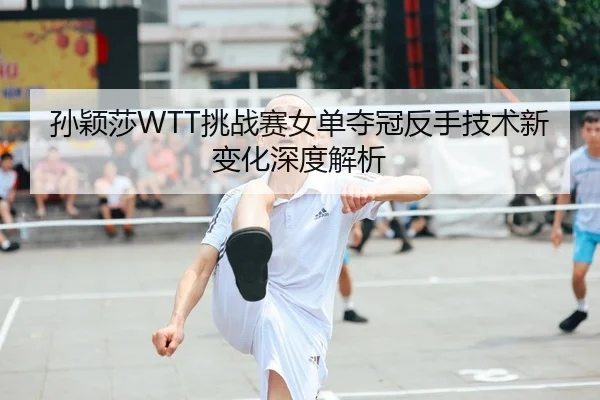孙颖莎WTT挑战赛女单夺冠反手技术新变化深度解析