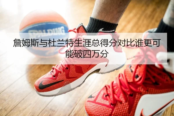 詹姆斯与杜兰特生涯总得分对比谁更可能破四万分