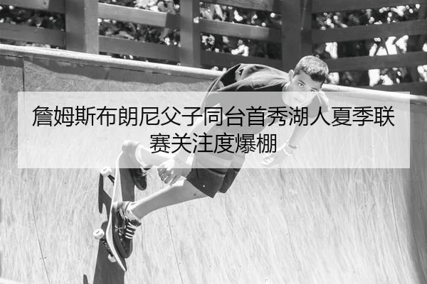 詹姆斯布朗尼父子同台首秀湖人夏季联赛关注度爆棚